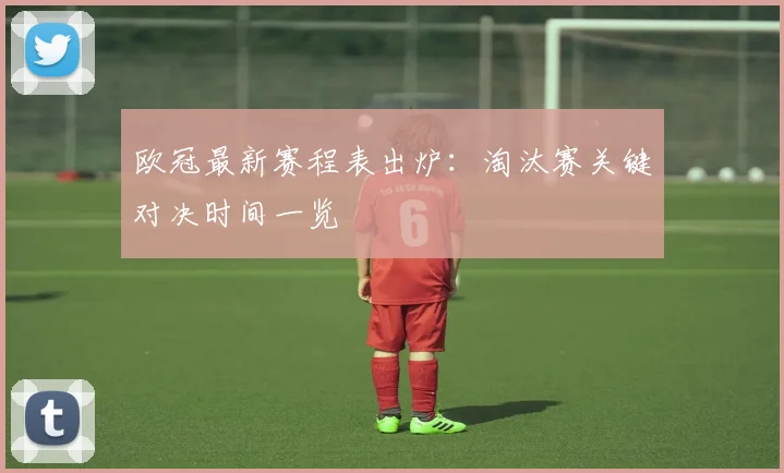 欧冠最新赛程表出炉：淘汰赛关键对决时间一览