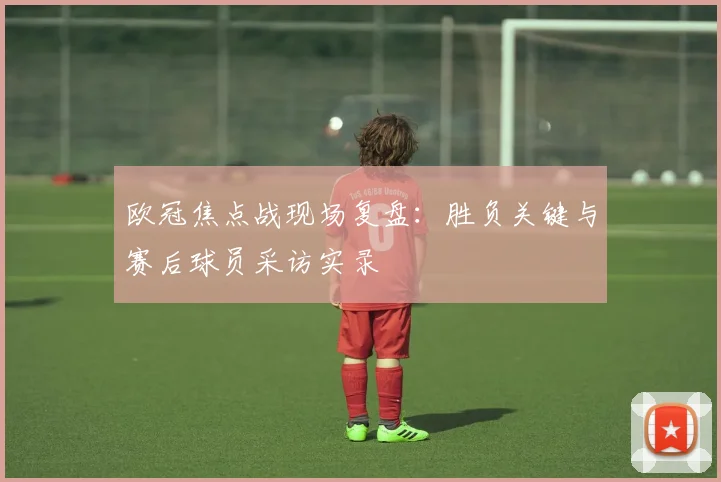 欧冠焦点战现场复盘：胜负关键与赛后球员采访实录