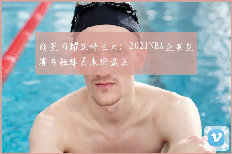 新星闪耀亚特兰大：2021NBA全明星赛年轻球员表现盘点