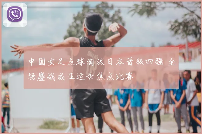 中国女足点球淘汰日本晋级四强 全场鏖战成亚运会焦点比赛