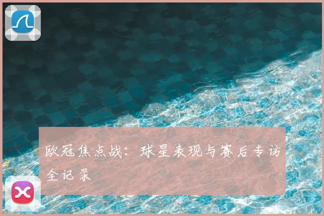 欧冠焦点战：球星表现与赛后专访全记录