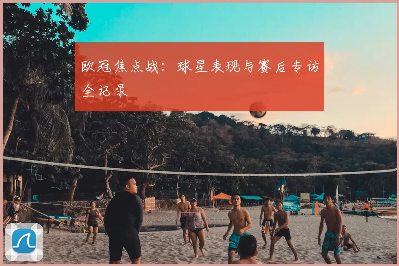 欧冠焦点战：球星表现与赛后专访全记录