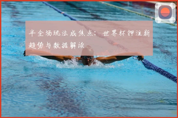 半全场玩法成焦点：世界杯押注新趋势与数据解读