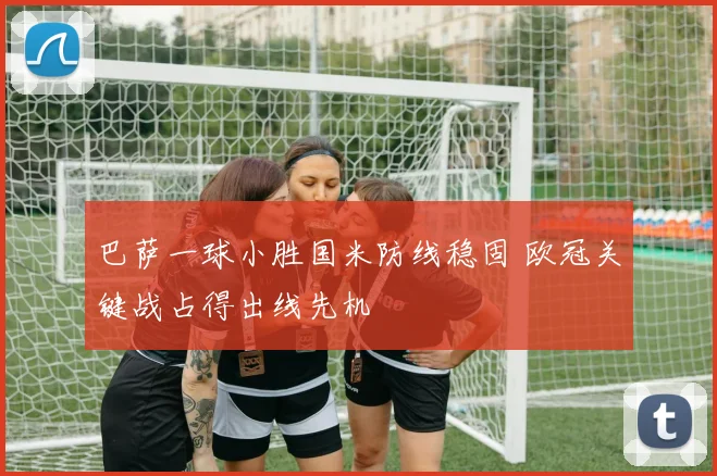 巴萨一球小胜国米防线稳固 欧冠关键战占得出线先机