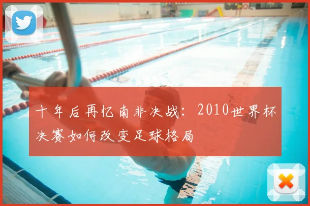十年后再忆南非决战：2010世界杯决赛如何改变足球格局
