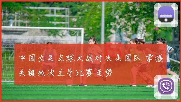 中国女足点球大战对决美国队 掌握关键轮次主导比赛走势