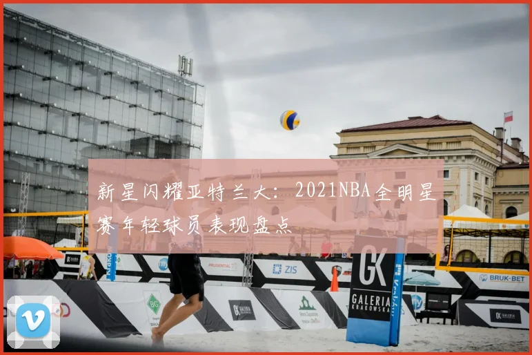 新星闪耀亚特兰大：2021NBA全明星赛年轻球员表现盘点