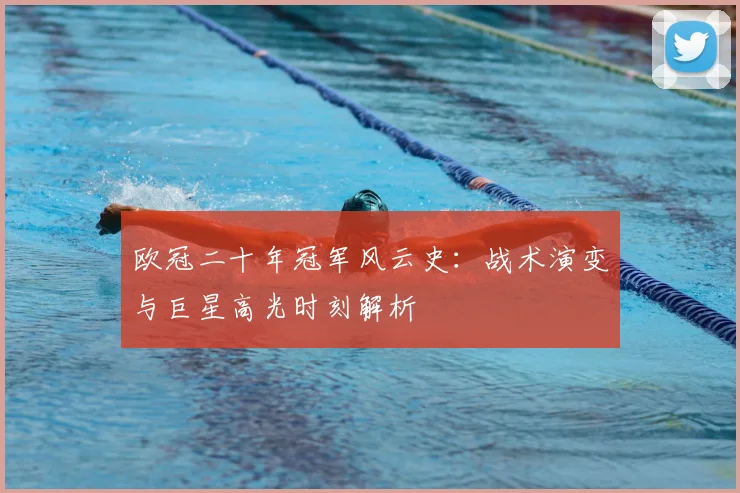 欧冠二十年冠军风云史：战术演变与巨星高光时刻解析